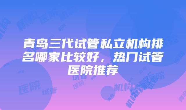 青岛三代试管私立机构排名哪家比较好，热门试管医院推荐