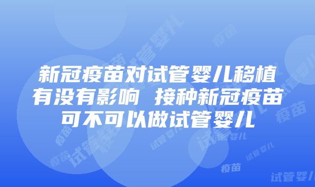 新冠疫苗对试管婴儿移植有没有影响 接种新冠疫苗可不可以做试管婴儿