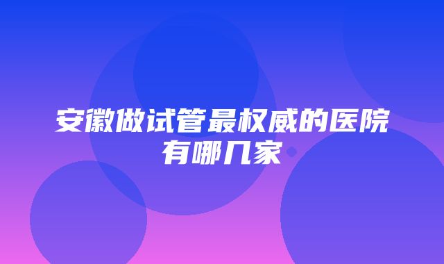 安徽做试管最权威的医院有哪几家