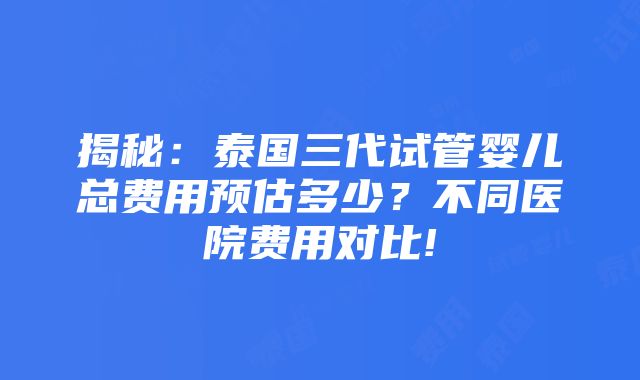 揭秘：泰国三代试管婴儿总费用预估多少？不同医院费用对比!