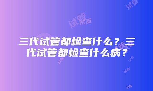 三代试管都检查什么？三代试管都检查什么病？