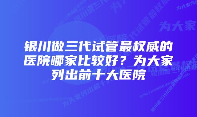 银川做三代试管最权威的医院哪家比较好？为大家列出前十大医院