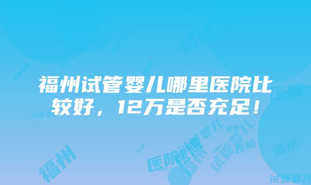 福州试管婴儿哪里医院比较好，12万是否充足！