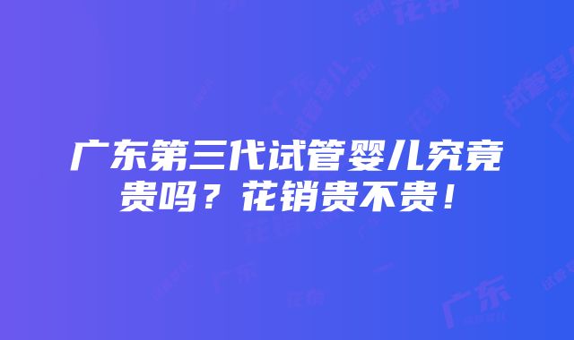 广东第三代试管婴儿究竟贵吗？花销贵不贵！