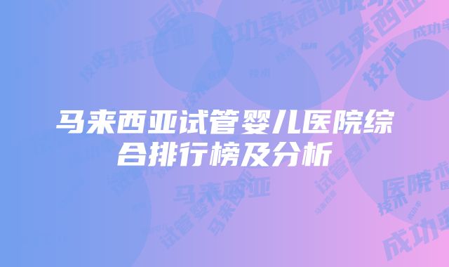 马来西亚试管婴儿医院综合排行榜及分析