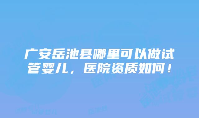 广安岳池县哪里可以做试管婴儿，医院资质如何！