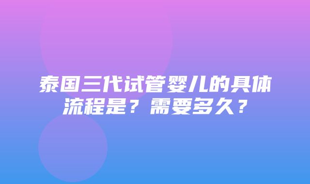 泰国三代试管婴儿的具体流程是？需要多久？