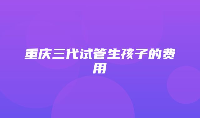 重庆三代试管生孩子的费用