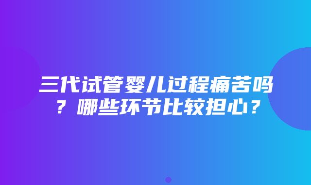 三代试管婴儿过程痛苦吗？哪些环节比较担心？