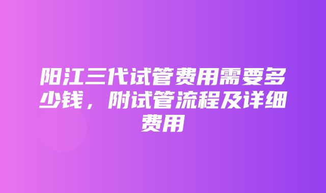 阳江三代试管费用需要多少钱，附试管流程及详细费用