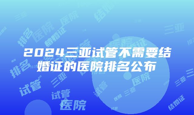 2024三亚试管不需要结婚证的医院排名公布