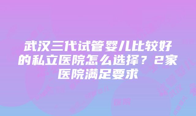 武汉三代试管婴儿比较好的私立医院怎么选择？2家医院满足要求