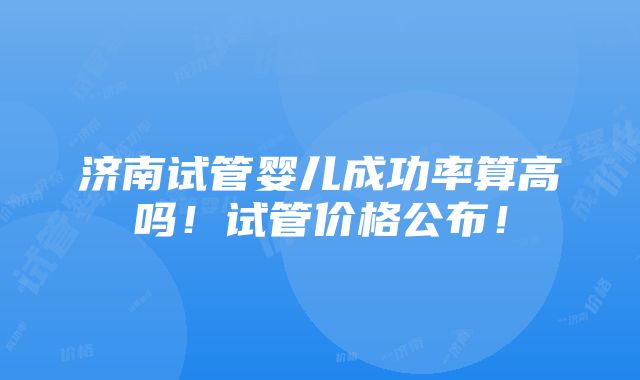 济南试管婴儿成功率算高吗！试管价格公布！