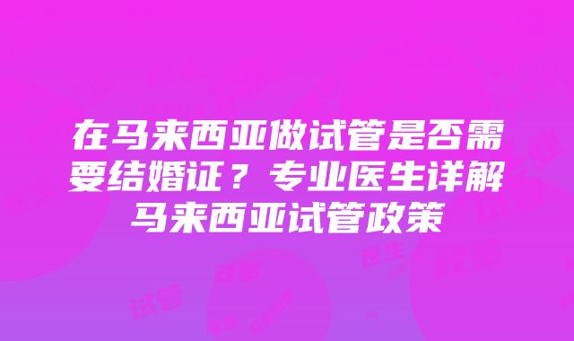 在马来西亚做试管是否需要结婚证？专业医生详解马来西亚试管政策