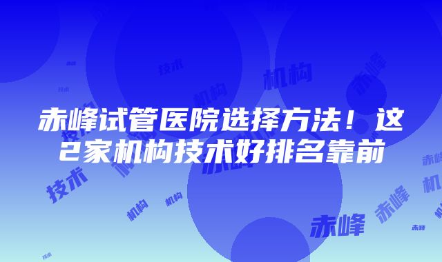 赤峰试管医院选择方法！这2家机构技术好排名靠前