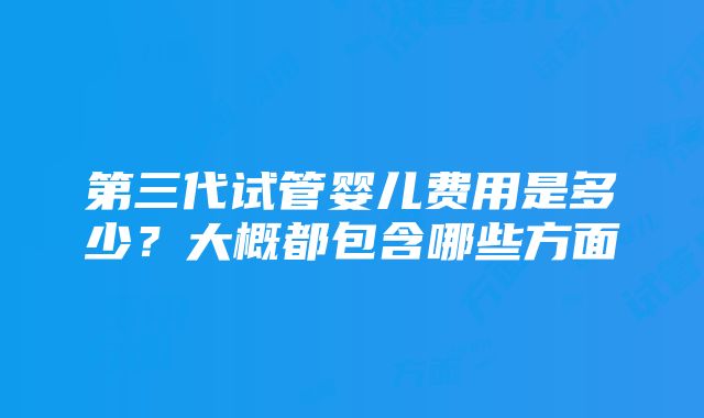 第三代试管婴儿费用是多少？大概都包含哪些方面