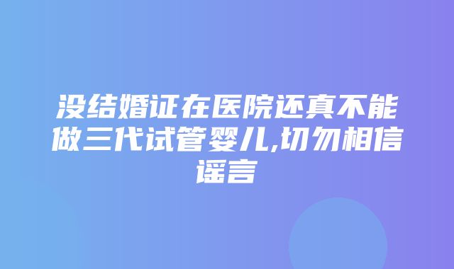 没结婚证在医院还真不能做三代试管婴儿,切勿相信谣言