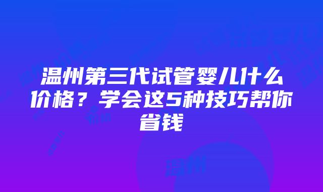 温州第三代试管婴儿什么价格？学会这5种技巧帮你省钱