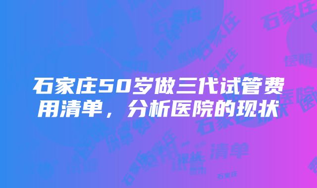 石家庄50岁做三代试管费用清单，分析医院的现状