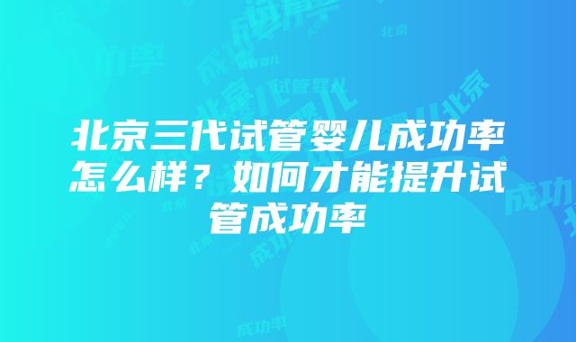 北京三代试管婴儿成功率怎么样？如何才能提升试管成功率