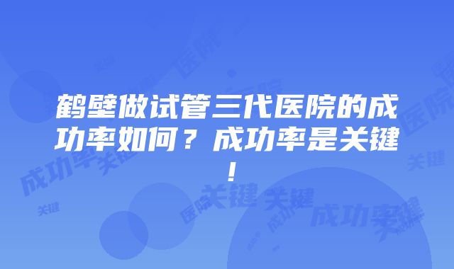 鹤壁做试管三代医院的成功率如何？成功率是关键！