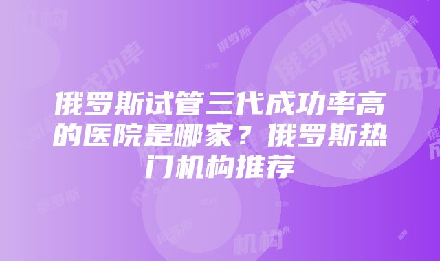 俄罗斯试管三代成功率高的医院是哪家？俄罗斯热门机构推荐