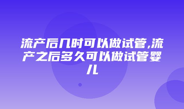 流产后几时可以做试管,流产之后多久可以做试管婴儿