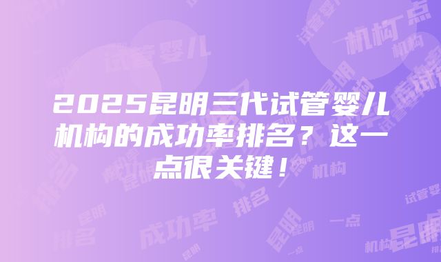 2025昆明三代试管婴儿机构的成功率排名？这一点很关键！