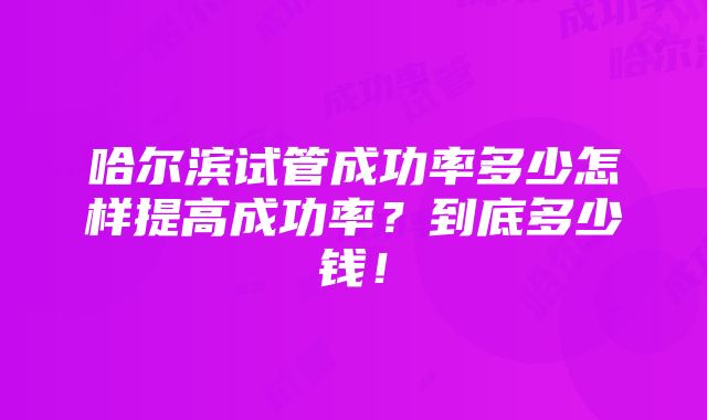 哈尔滨试管成功率多少怎样提高成功率？到底多少钱！