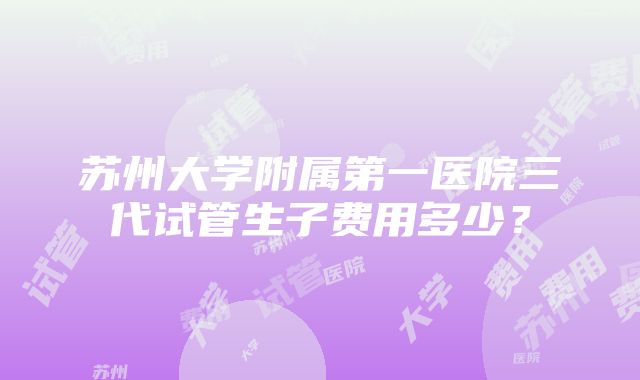 苏州大学附属第一医院三代试管生子费用多少？