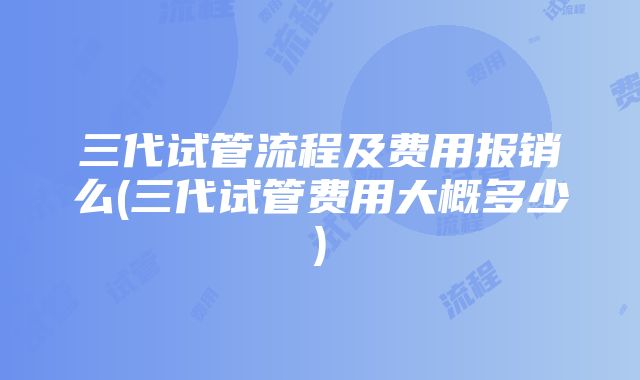 三代试管流程及费用报销么(三代试管费用大概多少)