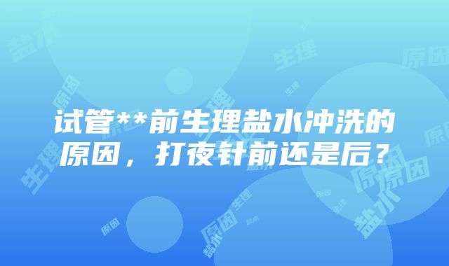 试管**前生理盐水冲洗的原因，打夜针前还是后？