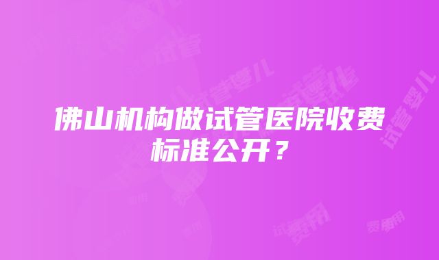 佛山机构做试管医院收费标准公开？