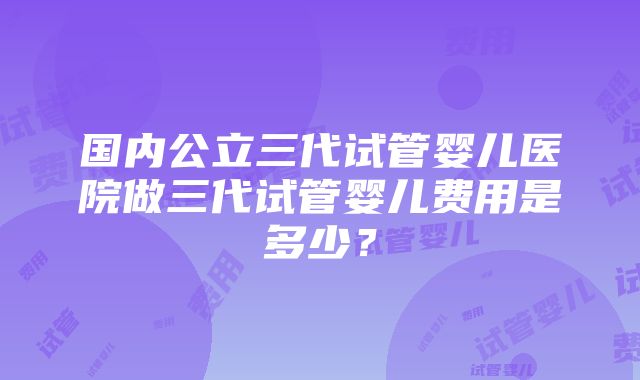 国内公立三代试管婴儿医院做三代试管婴儿费用是多少？