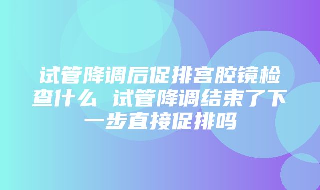 试管降调后促排宫腔镜检查什么 试管降调结束了下一步直接促排吗