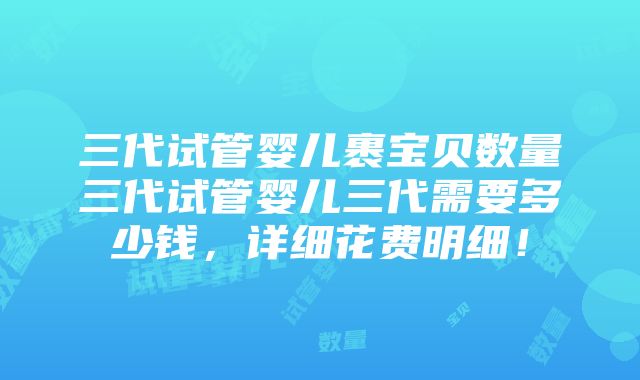 三代试管婴儿裹宝贝数量三代试管婴儿三代需要多少钱，详细花费明细！