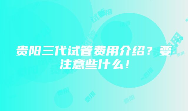 贵阳三代试管费用介绍？要注意些什么！