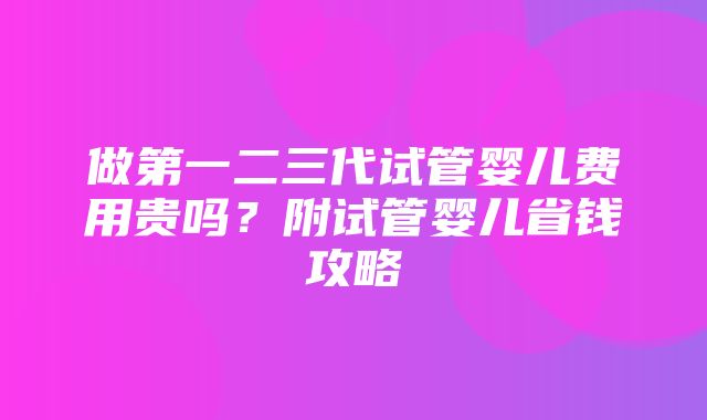 做第一二三代试管婴儿费用贵吗？附试管婴儿省钱攻略