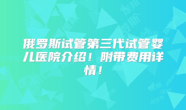 俄罗斯试管第三代试管婴儿医院介绍！附带费用详情！