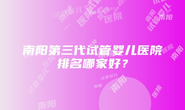 南阳第三代试管婴儿医院排名哪家好？