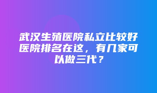 武汉生殖医院私立比较好医院排名在这，有几家可以做三代？