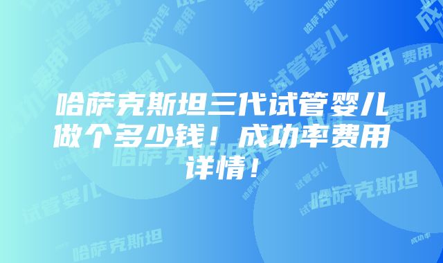 哈萨克斯坦三代试管婴儿做个多少钱！成功率费用详情！