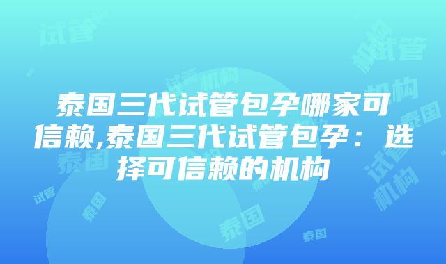 泰国三代试管包孕哪家可信赖,泰国三代试管包孕：选择可信赖的机构