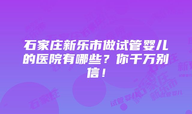 石家庄新乐市做试管婴儿的医院有哪些？你千万别信！