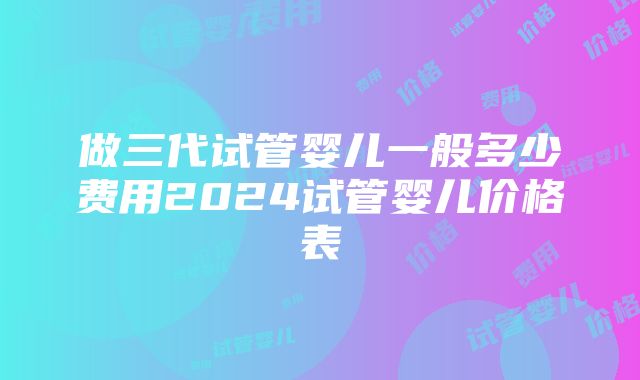 做三代试管婴儿一般多少费用2024试管婴儿价格表