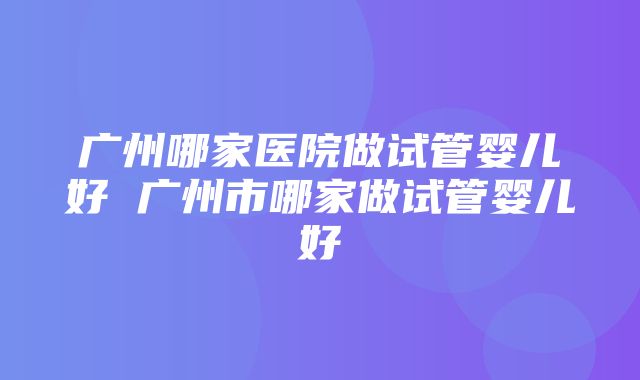 广州哪家医院做试管婴儿好 广州市哪家做试管婴儿好