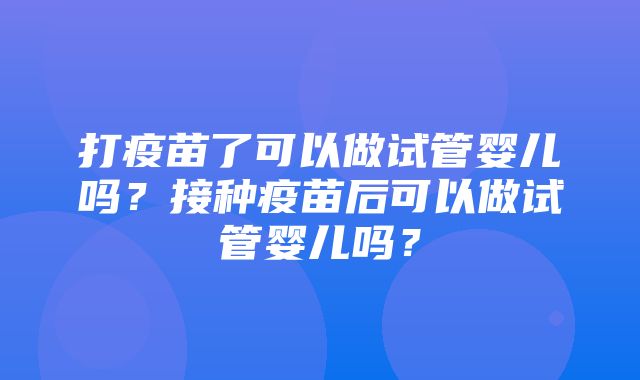 打疫苗了可以做试管婴儿吗？接种疫苗后可以做试管婴儿吗？