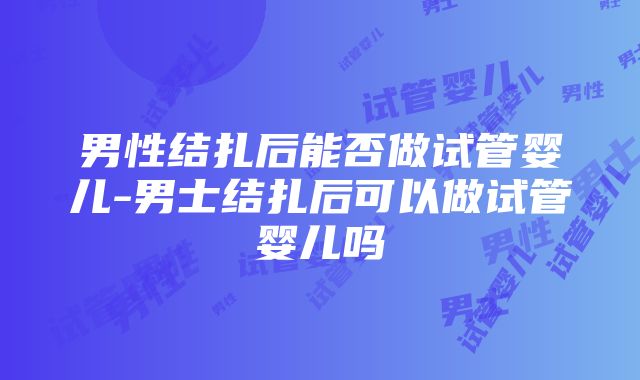 男性结扎后能否做试管婴儿-男士结扎后可以做试管婴儿吗