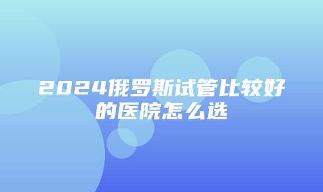 2024俄罗斯试管比较好的医院怎么选