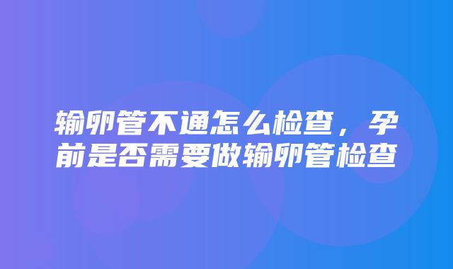 输卵管不通怎么检查，孕前是否需要做输卵管检查